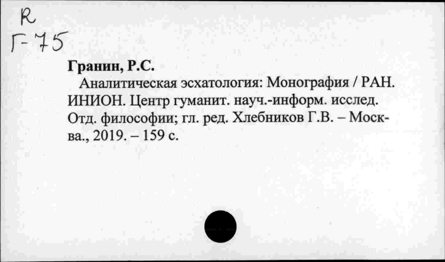 ﻿Гранин, Р.С.
Аналитическая эсхатология: Монография / РАН. ИНИОН. Центр гуманит. науч.-информ. исслед. Отд. философии; гл. ред. Хлебников Г.В. - Москва., 2019.- 159 с.